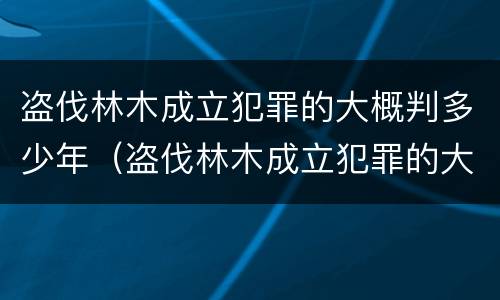 盗伐林木成立犯罪的大概判多少年（盗伐林木成立犯罪的大概判多少年呢）