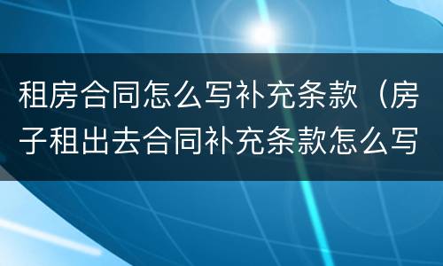 租房合同怎么写补充条款（房子租出去合同补充条款怎么写）