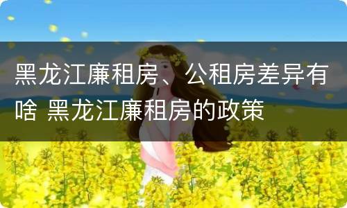 黑龙江廉租房、公租房差异有啥 黑龙江廉租房的政策