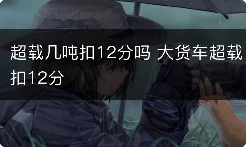 超载几吨扣12分吗 大货车超载扣12分