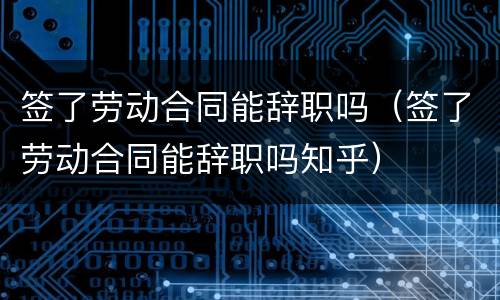 签了劳动合同能辞职吗（签了劳动合同能辞职吗知乎）