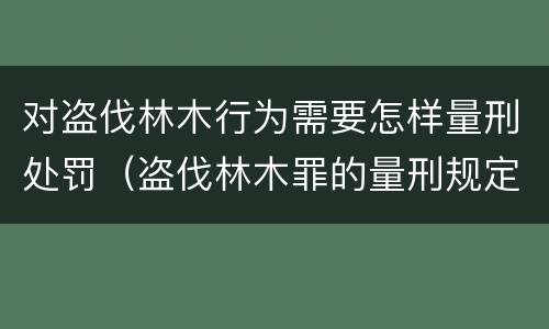 对盗伐林木行为需要怎样量刑处罚（盗伐林木罪的量刑规定）