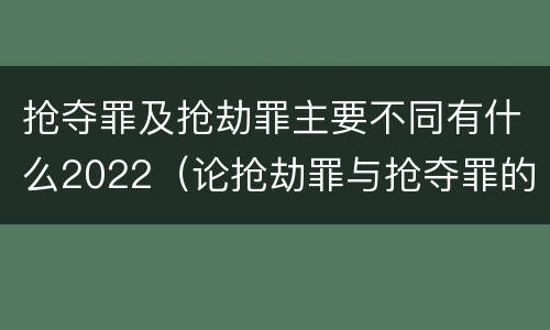 抢夺罪及抢劫罪主要不同有什么2022（论抢劫罪与抢夺罪的界限）