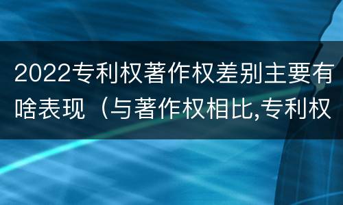 2022专利权著作权差别主要有啥表现（与著作权相比,专利权有哪些特征）