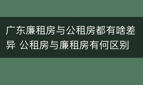 广东廉租房与公租房都有啥差异 公租房与廉租房有何区别