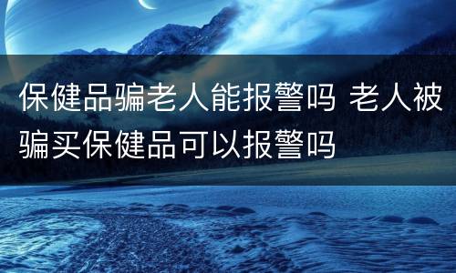 保健品骗老人能报警吗 老人被骗买保健品可以报警吗