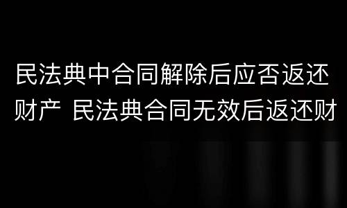 民法典中合同解除后应否返还财产 民法典合同无效后返还财产