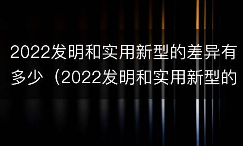 2022发明和实用新型的差异有多少（2022发明和实用新型的差异有多少种）