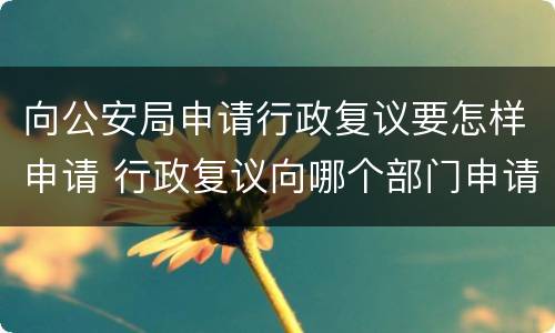 向公安局申请行政复议要怎样申请 行政复议向哪个部门申请 公安