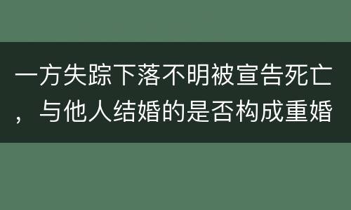 一方失踪下落不明被宣告死亡，与他人结婚的是否构成重婚罪