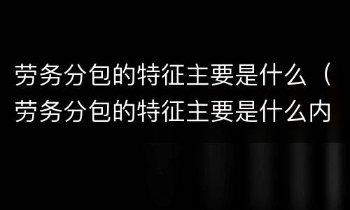 劳务分包的特征主要是什么（劳务分包的特征主要是什么内容）