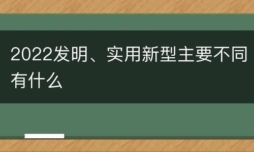2022发明、实用新型主要不同有什么