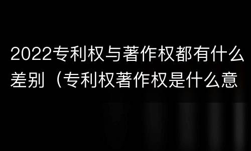 2022专利权与著作权都有什么差别（专利权著作权是什么意思）