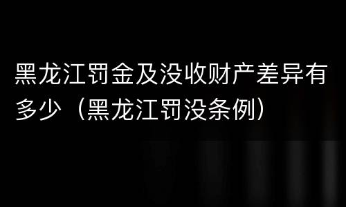 黑龙江罚金及没收财产差异有多少（黑龙江罚没条例）