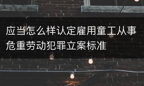 应当怎么样认定雇用童工从事危重劳动犯罪立案标准