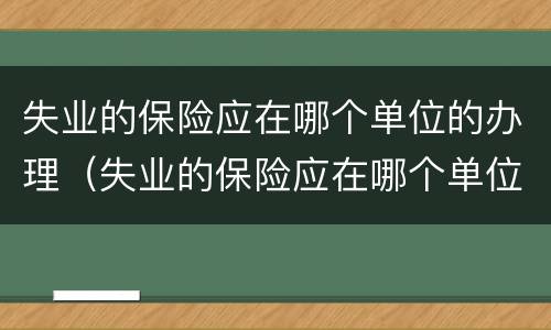 失业的保险应在哪个单位的办理（失业的保险应在哪个单位的办理业务）
