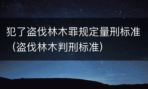 犯了盗伐林木罪规定量刑标准（盗伐林木判刑标准）