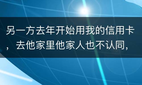 另一方去年开始用我的信用卡，去他家里他家人也不认同，请问我该怎样诉讼他