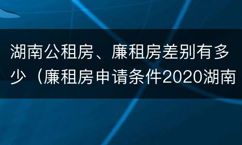 湖南公租房、廉租房差别有多少（廉租房申请条件2020湖南）