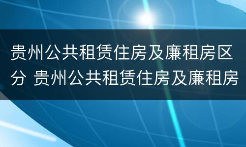 贵州公共租赁住房及廉租房区分 贵州公共租赁住房及廉租房区分