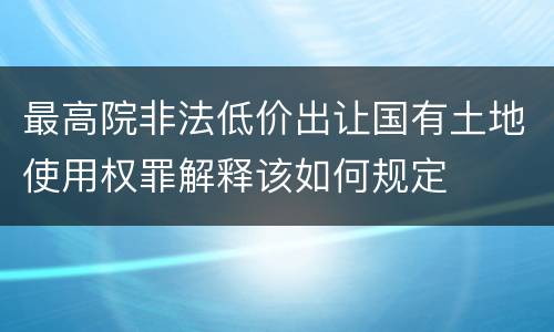 最高院非法低价出让国有土地使用权罪解释该如何规定