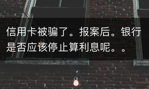 信用卡被骗了。报案后。银行是否应该停止算利息呢。。