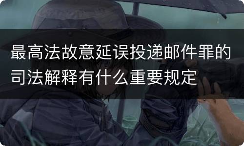 最高法故意延误投递邮件罪的司法解释有什么重要规定