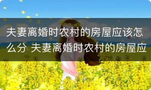 夫妻离婚时农村的房屋应该怎么分 夫妻离婚时农村的房屋应该怎么分割