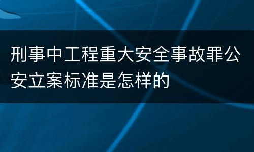 刑事中工程重大安全事故罪公安立案标准是怎样的