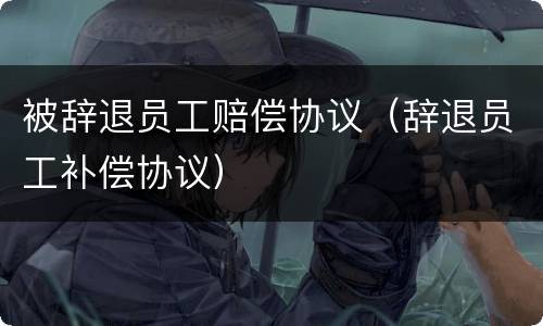 被辞退员工赔偿协议（辞退员工补偿协议）