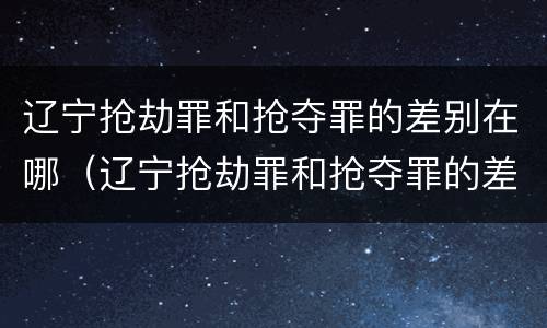 辽宁抢劫罪和抢夺罪的差别在哪（辽宁抢劫罪和抢夺罪的差别在哪里）