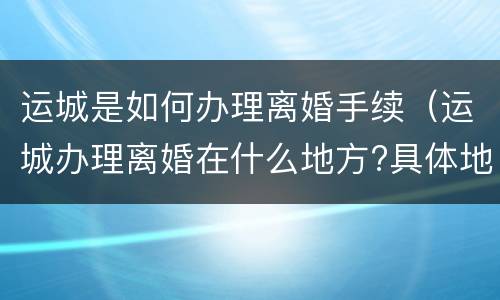 运城是如何办理离婚手续（运城办理离婚在什么地方?具体地址）