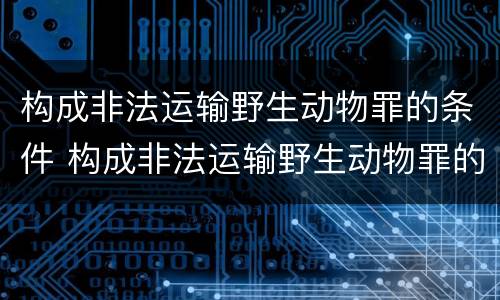 构成非法运输野生动物罪的条件 构成非法运输野生动物罪的条件是
