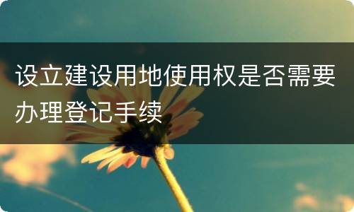 设立建设用地使用权是否需要办理登记手续