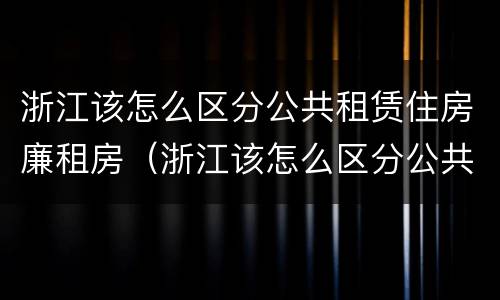 浙江该怎么区分公共租赁住房廉租房（浙江该怎么区分公共租赁住房廉租房和住宅）