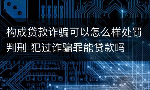 构成贷款诈骗可以怎么样处罚判刑 犯过诈骗罪能贷款吗
