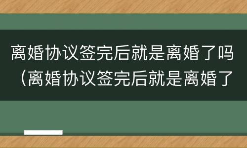 离婚协议签完后就是离婚了吗（离婚协议签完后就是离婚了吗知乎）
