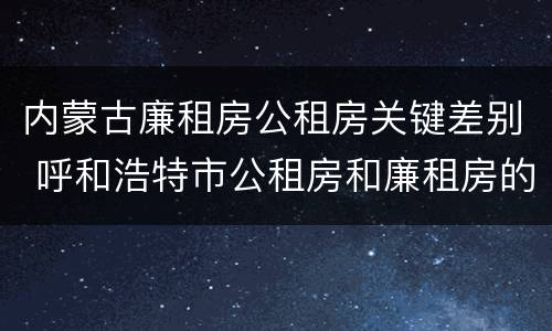 内蒙古廉租房公租房关键差别 呼和浩特市公租房和廉租房的区别