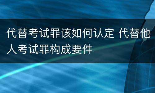 代替考试罪该如何认定 代替他人考试罪构成要件