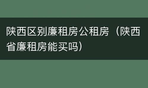 陕西区别廉租房公租房（陕西省廉租房能买吗）