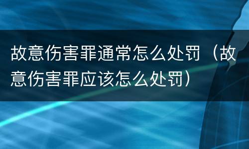 故意伤害罪通常怎么处罚（故意伤害罪应该怎么处罚）