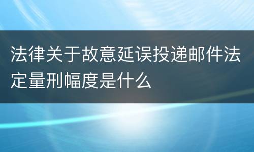 法律关于故意延误投递邮件法定量刑幅度是什么
