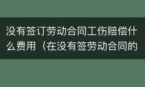 没有签订劳动合同工伤赔偿什么费用（在没有签劳动合同的情况下,工伤要赔钱吗）