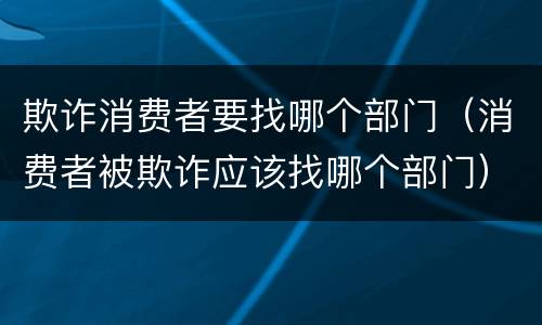 欺诈消费者要找哪个部门（消费者被欺诈应该找哪个部门）