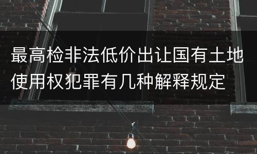 最高检非法低价出让国有土地使用权犯罪有几种解释规定