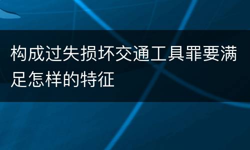 构成过失损坏交通工具罪要满足怎样的特征