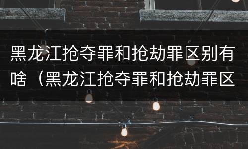 黑龙江抢夺罪和抢劫罪区别有啥（黑龙江抢夺罪和抢劫罪区别有啥不同）