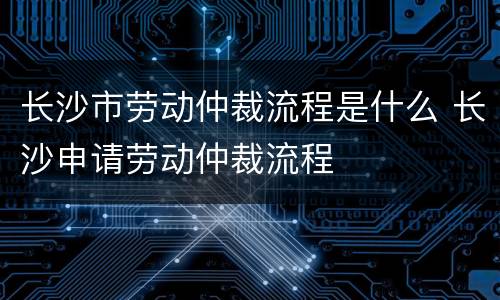 长沙市劳动仲裁流程是什么 长沙申请劳动仲裁流程