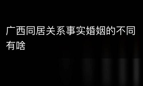 广西同居关系事实婚姻的不同有啥