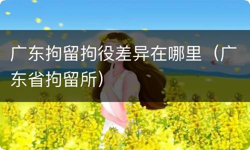 广东拘留拘役差异在哪里（广东省拘留所）